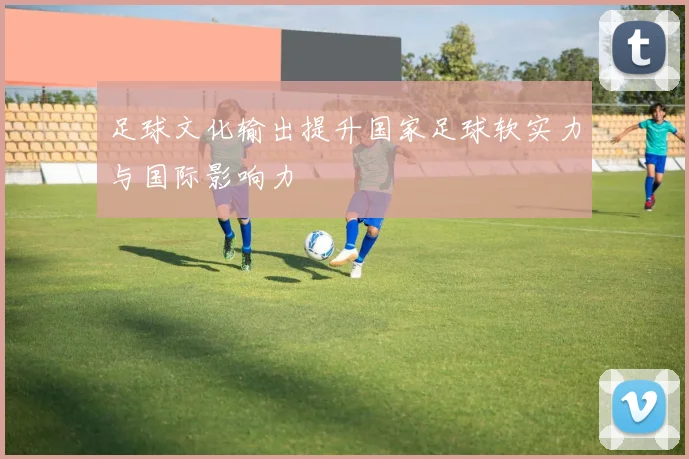 足球文化输出提升国家足球软实力与国际影响力