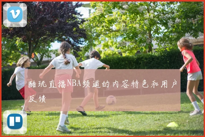 酷玩直播NBA频道的内容特色和用户反馈
