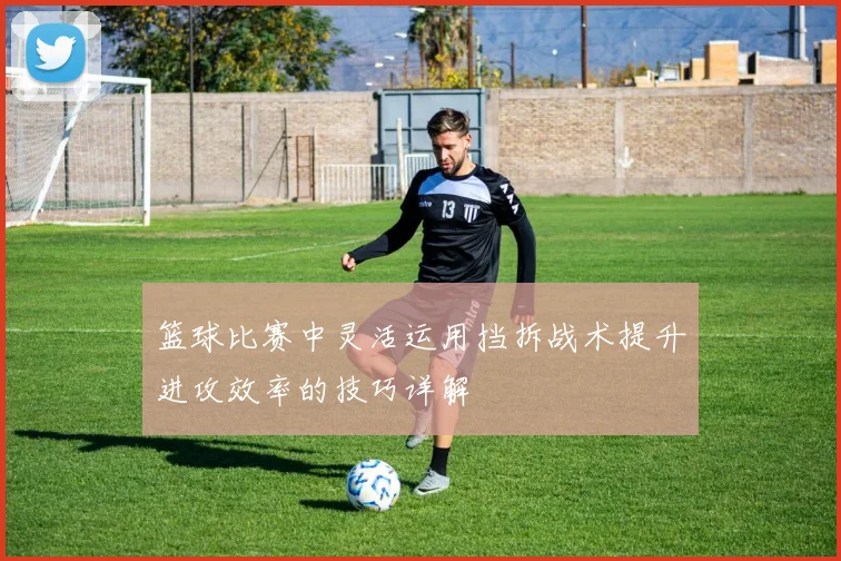 篮球比赛中灵活运用挡拆战术提升进攻效率的技巧详解