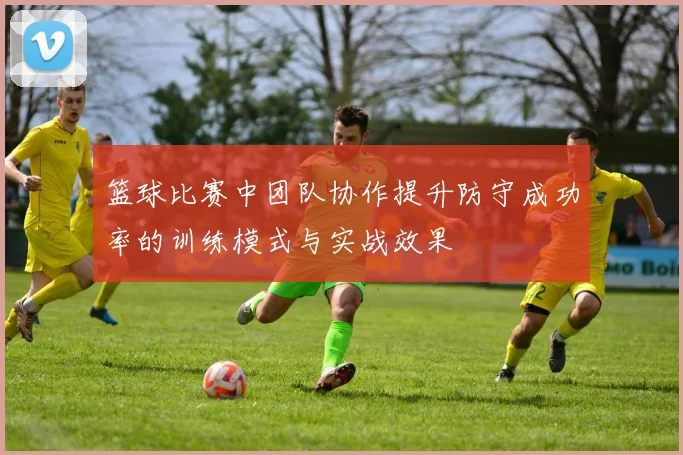 篮球比赛中团队协作提升防守成功率的训练模式与实战效果