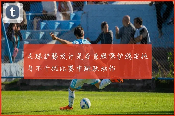足球护膝设计是否兼顾保护稳定性与不干扰比赛中跳跃动作