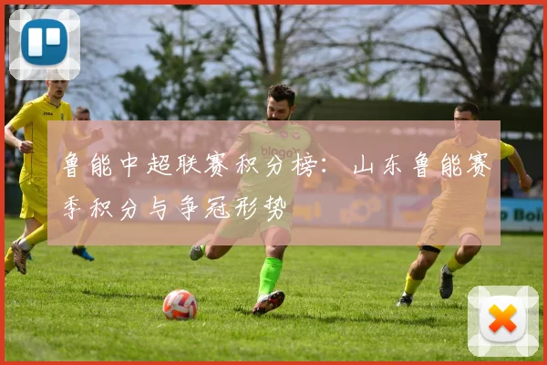 鲁能中超联赛积分榜：山东鲁能赛季积分与争冠形势